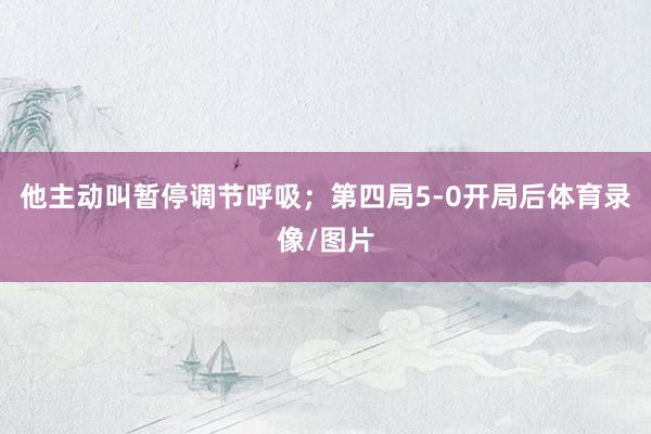 他主动叫暂停调节呼吸；第四局5-0开局后体育录像/图片
