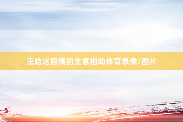 王皓这回搞的生意相助体育录像/图片