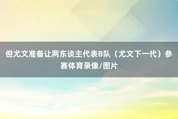 但尤文准备让两东谈主代表B队（尤文下一代）参赛体育录像/图片