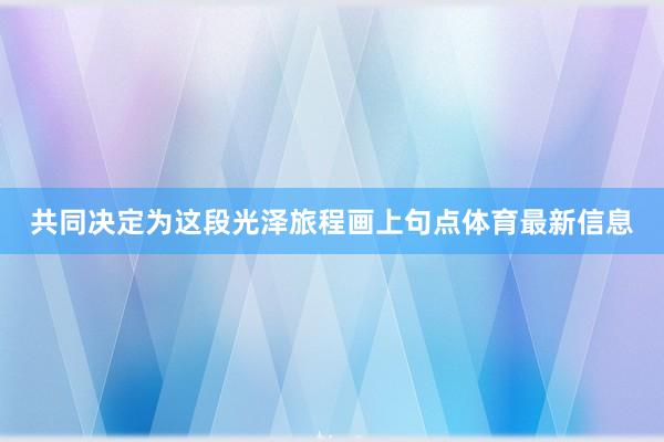 共同决定为这段光泽旅程画上句点体育最新信息