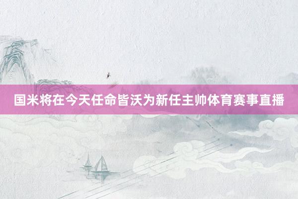 国米将在今天任命皆沃为新任主帅体育赛事直播