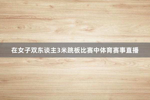在女子双东谈主3米跳板比赛中体育赛事直播