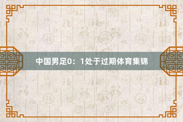 中国男足0：1处于过期体育集锦