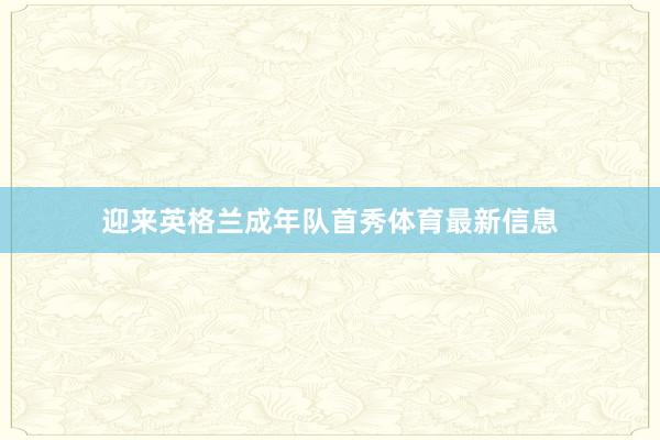 迎来英格兰成年队首秀体育最新信息