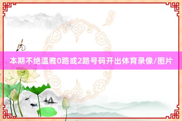 本期不绝温雅0路或2路号码开出体育录像/图片