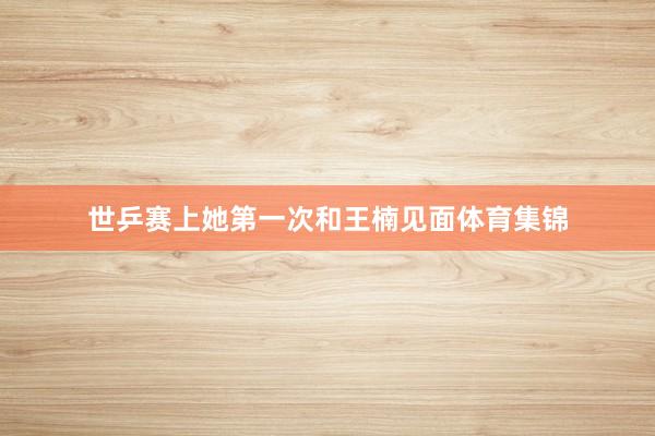 世乒赛上她第一次和王楠见面体育集锦