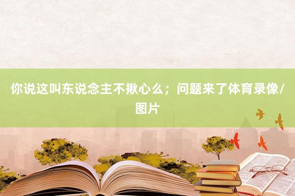 你说这叫东说念主不揪心么；问题来了体育录像/图片