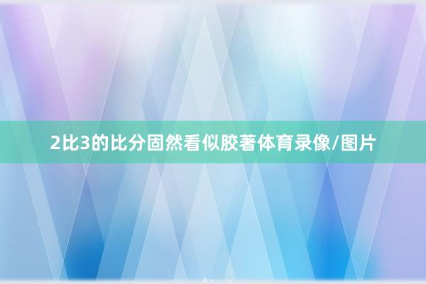 2比3的比分固然看似胶著体育录像/图片