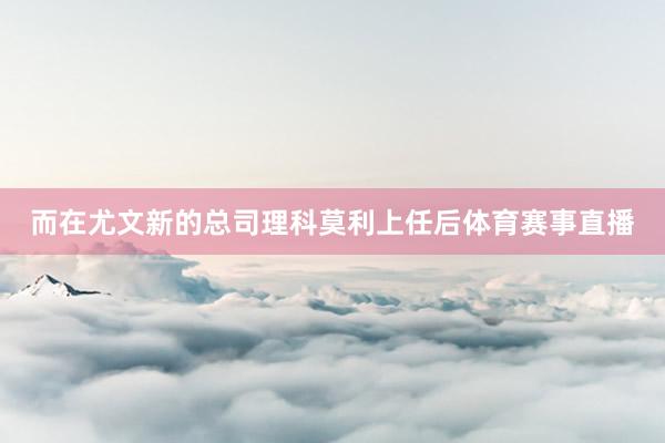 而在尤文新的总司理科莫利上任后体育赛事直播
