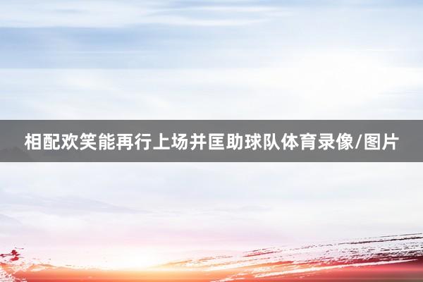 相配欢笑能再行上场并匡助球队体育录像/图片
