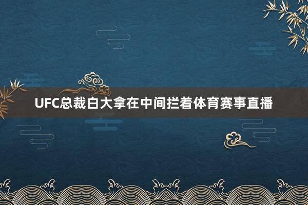 UFC总裁白大拿在中间拦着体育赛事直播