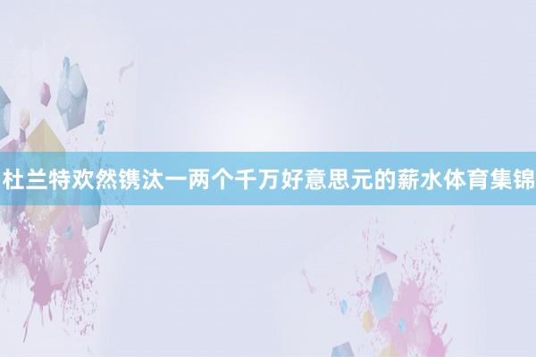 杜兰特欢然镌汰一两个千万好意思元的薪水体育集锦