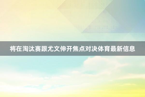 将在淘汰赛跟尤文伸开焦点对决体育最新信息