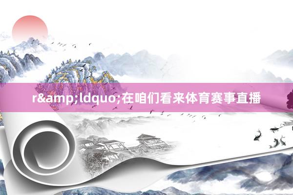 r&ldquo;在咱们看来体育赛事直播