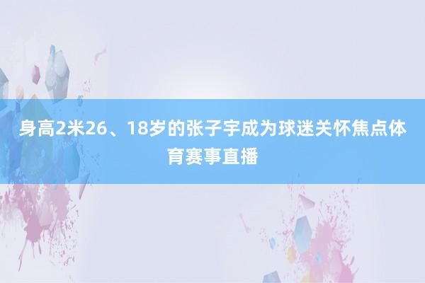 身高2米26、18岁的张子宇成为球迷关怀焦点体育赛事直播