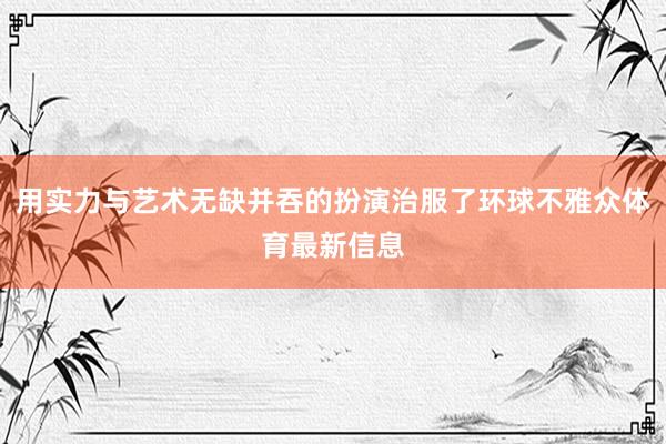 用实力与艺术无缺并吞的扮演治服了环球不雅众体育最新信息