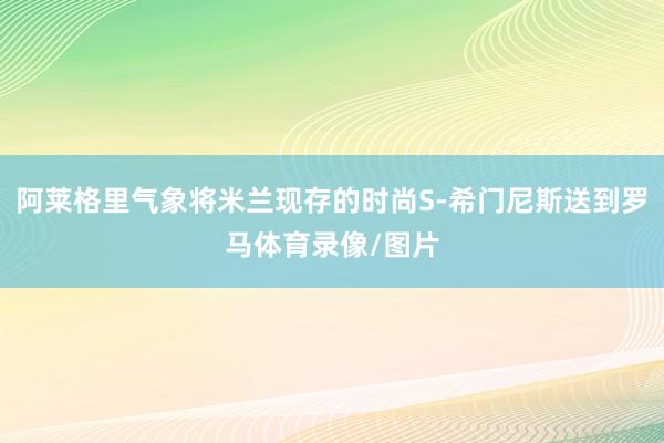 阿莱格里气象将米兰现存的时尚S-希门尼斯送到罗马体育录像/图片