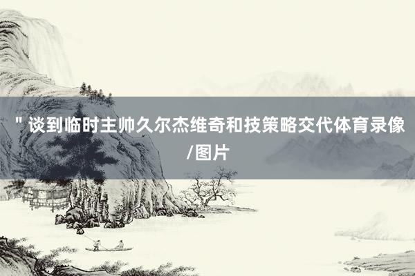 ＂谈到临时主帅久尔杰维奇和技策略交代体育录像/图片