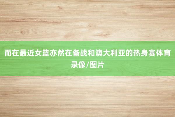 而在最近女篮亦然在备战和澳大利亚的热身赛体育录像/图片