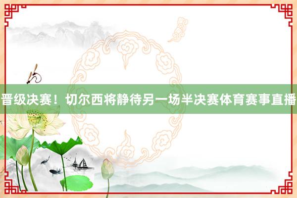 晋级决赛！切尔西将静待另一场半决赛体育赛事直播