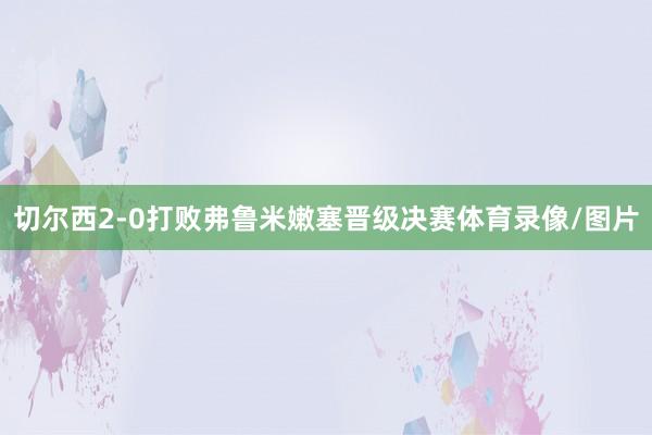 切尔西2-0打败弗鲁米嫩塞晋级决赛体育录像/图片