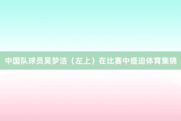 中国队球员吴梦洁（左上）在比赛中蹙迫体育集锦