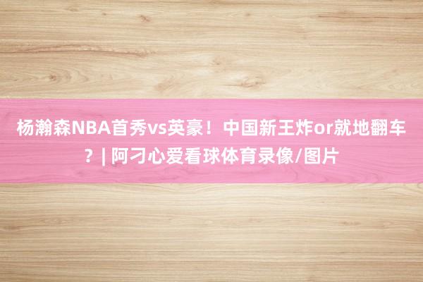 杨瀚森NBA首秀vs英豪！中国新王炸or就地翻车？| 阿刁心爱看球体育录像/图片