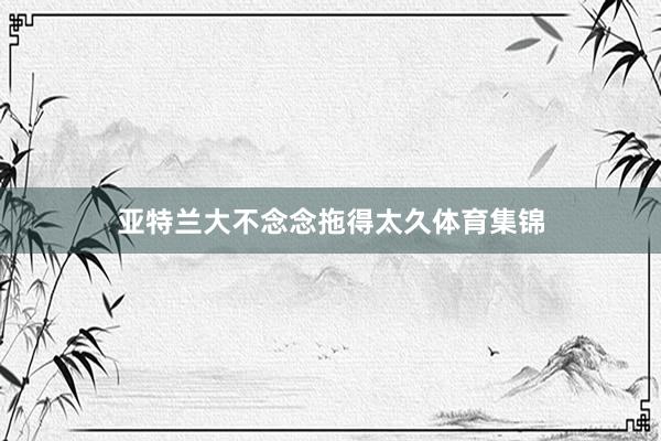 亚特兰大不念念拖得太久体育集锦