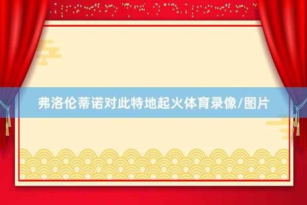 弗洛伦蒂诺对此特地起火体育录像/图片