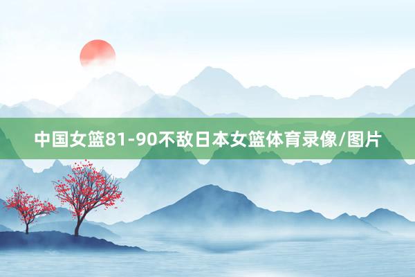 中国女篮81-90不敌日本女篮体育录像/图片