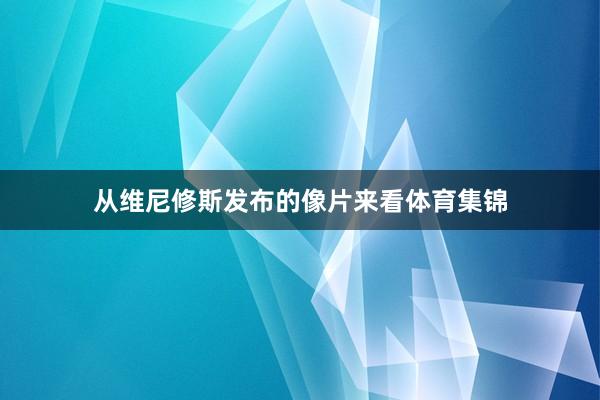 从维尼修斯发布的像片来看体育集锦