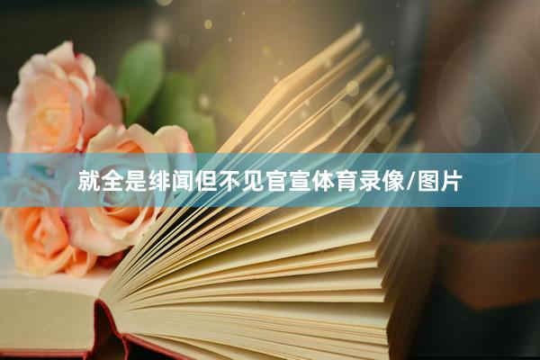 就全是绯闻但不见官宣体育录像/图片