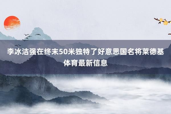 李冰洁强在终末50米独特了好意思国名将莱德基体育最新信息