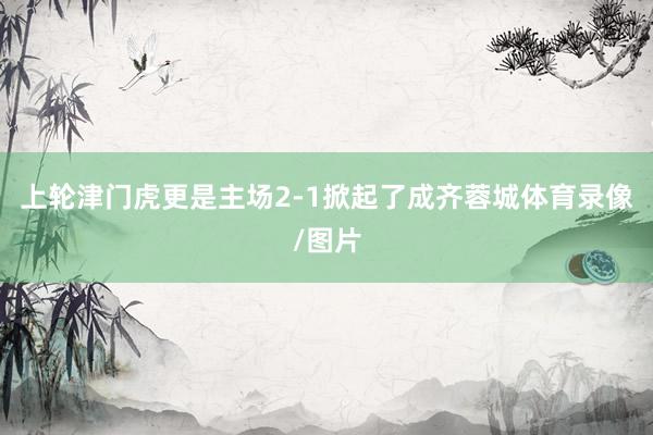 上轮津门虎更是主场2-1掀起了成齐蓉城体育录像/图片