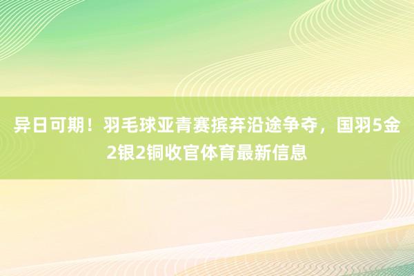 异日可期！羽毛球亚青赛摈弃沿途争夺，国羽5金2银2铜收官体育最新信息