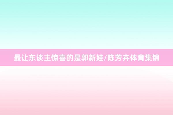 最让东谈主惊喜的是郭新娃/陈芳卉体育集锦