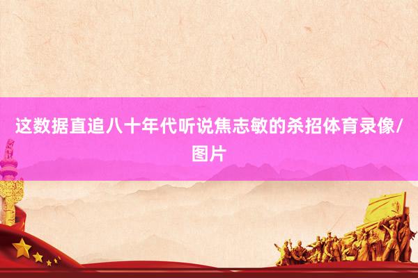 这数据直追八十年代听说焦志敏的杀招体育录像/图片