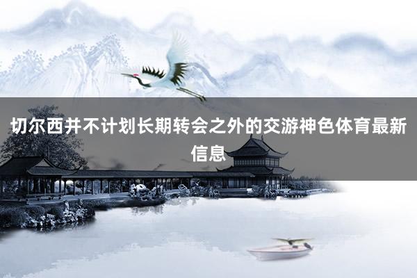 切尔西并不计划长期转会之外的交游神色体育最新信息