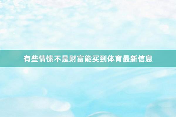 有些情愫不是财富能买到体育最新信息