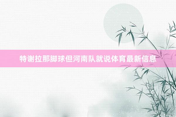 特谢拉那脚球但河南队就说体育最新信息