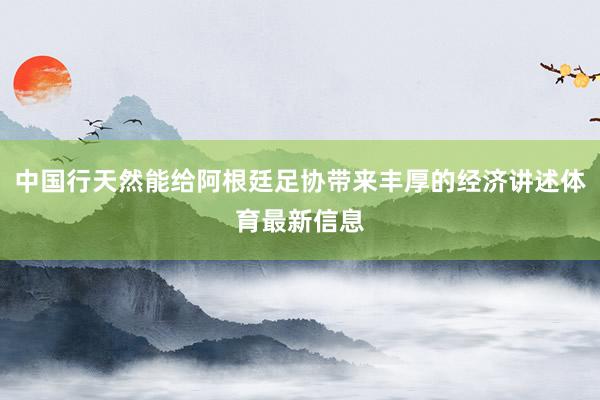 中国行天然能给阿根廷足协带来丰厚的经济讲述体育最新信息