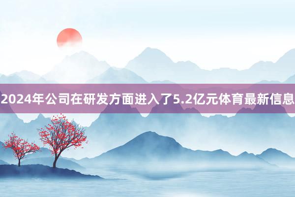 2024年公司在研发方面进入了5.2亿元体育最新信息