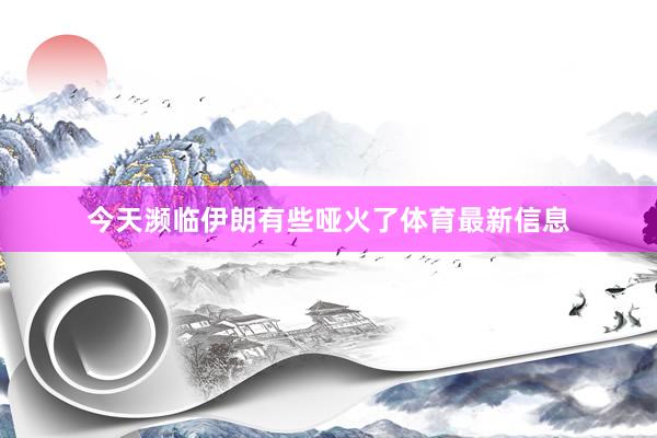 今天濒临伊朗有些哑火了体育最新信息