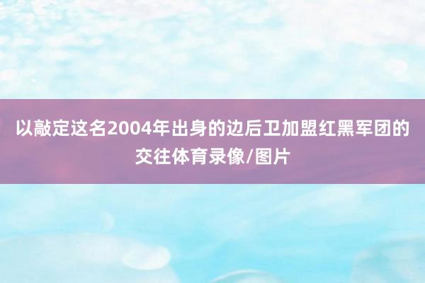 以敲定这名2004年出身的边后卫加盟红黑军团的交往体育录像/图片