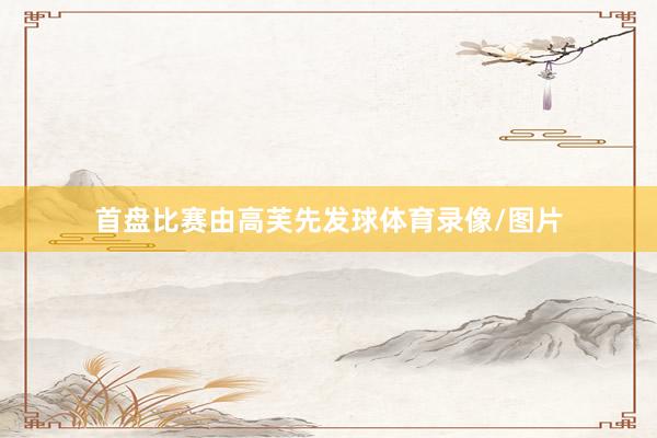 首盘比赛由高芙先发球体育录像/图片