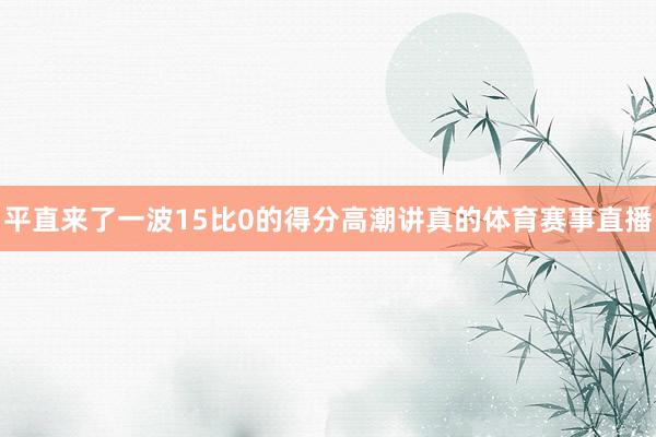 平直来了一波15比0的得分高潮讲真的体育赛事直播