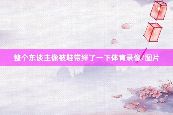 整个东谈主像被鞋带绊了一下体育录像/图片