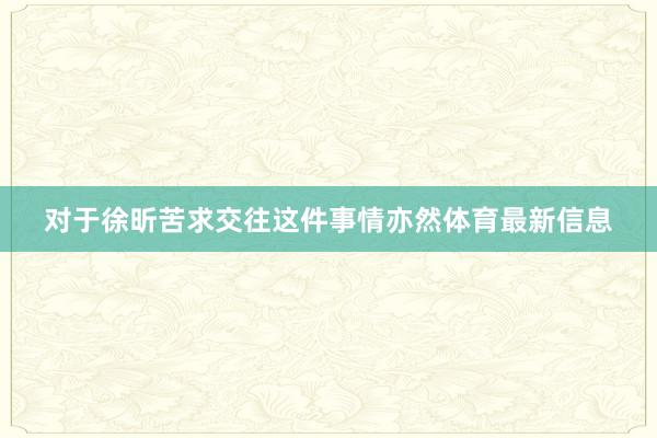 对于徐昕苦求交往这件事情亦然体育最新信息