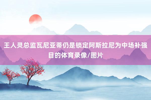 王人灵总监瓦尼亚蒂仍是锁定阿斯拉尼为中场补强目的体育录像/图片