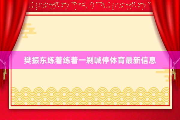 樊振东练着练着一刹喊停体育最新信息